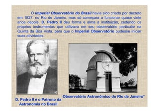 O Imperial Observatório do Brasil havia sido criado por decreto
 em 1827, no Rio de Janeiro, mas só começara a funcionar quase vinte
 anos depois. D. Pedro II deu forma e alma a instituição, cedendo os
 próprios instrumentos que utilizava em seu observatório particular na
 Quinta da Boa Vista, para que o Imperial Observatório pudesse iniciar
 suas atividades.




                             Observatório Astronômico do Rio de Janeiro*
D. Pedro II é o Patrono da
  Astronomia no Brasil
 