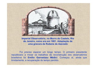Imperial Observatório, no Morro do Castelo, Rio
          de Janeiro, como era em 1881. Adaptação de
              uma gravura de Rubens de Azevedo


         Foi preciso esperar um longo tempo. O primeiro presidente
republicano a iniciar os trabalhos de reconstrução dos observatórios
brasileiros foi Emílio Garrastazu Médici. Começou aí, ainda que
timidamente, a recuperação do tempo perdido.
 