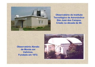 Observatório do Instituto
                      Tecnológico da Aeronáutica-
                         São José dos Campos.
                        Criado na década de 60.




Observatório Abraão
   de Morais em
     Valinhos.
 Fundado em 1972.
 
