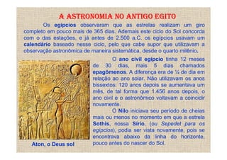A ASTRONOMIA NO ANTIGO EGITO
       Os egípcios observaram que as estrelas realizam um giro
completo em pouco mais de 365 dias. Ademais este ciclo do Sol concorda
com o das estações, e já antes de 2.500 a.C. os egípcios usavam um
calendário baseado nesse ciclo, pelo que cabe supor que utilizavam a
observação astronômica de maneira sistemática, desde o quarto milênio.
                                   O ano civil egípcio tinha 12 meses
                          de 30 dias, mais 5 dias chamados
                          epagômenos. A diferença era de ¼ de dia em
                          relação ao ano solar. Não utilizavam os anos
                          bissextos: 120 anos depois se aumentava um
                          mês, de tal forma que 1.456 anos depois, o
                          ano civil e o astronômico voltavam a coincidir
                          novamente.
                                   O Nilo iniciava seu período de cheias
                          mais ou menos no momento em que a estrela
                          Sothis, nossa Sírio, (ou Sepedet para os
                          egípcios), podia ser vista novamente, pois se
                          encontrava abaixo da linha do horizonte,
   Aton, o Deus sol       pouco antes do nascer do Sol.
 