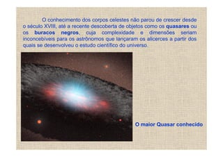 O conhecimento dos corpos celestes não parou de crescer desde
o século XVIII, até a recente descoberta de objetos como os quasares ou
os buracos negros, cuja complexidade e dimensões seriam
inconcebíveis para os astrônomos que lançaram os alicerces a partir dos
quais se desenvolveu o estudo científico do universo.




                                             O maior Quasar conhecido
 