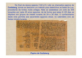 Do final da época egípcia (144 d.C.) são os chamados papiros de
Carlsberg, aonde se descreve um método para determinar as fases da Lua,
procedente de fontes muito antigas. Nele se estabelece um ciclo de 309
lunações por cada 25 anos egípcios, de tal forma que estes 9.125 dias se
dispõem em grupos de meses lunares de 29 e 30 dias. O conhecimento
deste ciclo permitia aos sacerdotes egípcios situar, no calendário civil, as
festas móveis lunares.




                          Papiro de Carlsberg
 