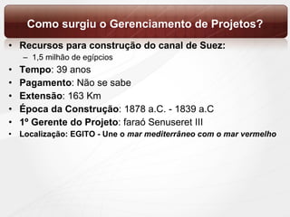Como surgiu o Gerenciamento de Projetos? Recursos   para construção do canal de Suez:  1,5 milhão de egípcios Tempo : 39 anos  Pagamento : Não se sabe Extensão : 163 Km Época da Construção : 1878 a.C. - 1839 a.C 1º Gerente do Projeto : faraó Senuseret III Localização: EGITO - Une o  mar mediterrâneo com o mar vermelho  