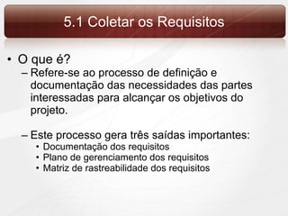 5.1 Coletar os Requisitos O que é? Refere-se ao processo de definição e documentação das necessidades das partes interessadas para alcançar os objetivos do projeto. Este processo gera três saídas importantes: Documentação dos requisitos Plano de gerenciamento dos requisitos Matriz de rastreabilidade dos requisitos 