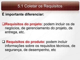5.1 Coletar os Requisitos É importante diferenciar: Requisitos do projeto : podem incluir os de negócios, de gerenciamento do projeto, de entrega, etc. Requisitos do produto : podem incluir informações sobre os requisitos técnicos, de segurança, de desempenho, etc 