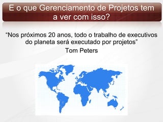 E o que Gerenciamento de Projetos tem a ver com isso? “ Nos próximos 20 anos, todo o trabalho de executivos do planeta será executado por projetos” Tom Peters 