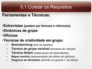 5.1 Coletar os Requisitos Ferramentas e Técnicas: Entrevistas  (podem ser formais e informais) Dinâmicas de grupo Oficinas Técnicas de criatividade em grupo: Brainstorming  (toró de parpites) Técnica de grupo nominal  (processo de votação) Técnica Delphi  (seleto grupo de especialistas) Mapas mentais  (representação das idéias em gráficos) Diagrama de afinidades  (permite um grande n. de idéias) 