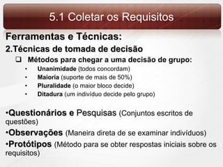 5.1 Coletar os Requisitos Ferramentas e Técnicas: Técnicas de tomada de decisão Métodos para chegar a uma decisão de grupo: Unanimidade  (todos concordam) Maioria  (suporte de mais de 50%) Pluralidade  (o maior bloco decide) Ditadura  (um indivíduo decide pelo grupo) Questionários e  Pesquisas  (Conjuntos escritos de questões) Observações  (Maneira direta de se examinar indivíduos) Protótipos  (Método para se obter respostas iniciais sobre os requisitos) 