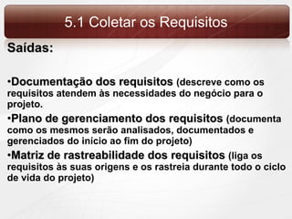 5.1 Coletar os Requisitos Saídas: Documentação dos requisitos  (descreve como os requisitos atendem às necessidades do negócio para o projeto. Plano de gerenciamento dos requisitos  (documenta como os mesmos serão analisados, documentados e gerenciados do início ao fim do projeto) Matriz de rastreabilidade dos requisitos  (liga os requisitos às suas origens e os rastreia durante todo o ciclo de vida do projeto) 