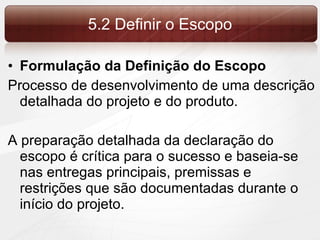 5.2 Definir o Escopo Formulação da Definição do Escopo Processo de desenvolvimento de uma descrição detalhada do projeto e do produto. A preparação detalhada da declaração do escopo é crítica para o sucesso e baseia-se nas entregas principais, premissas e restrições que são documentadas durante o início do projeto. 
