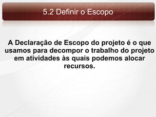 5.2 Definir o Escopo A Declaração de Escopo do projeto é o que usamos para decompor o trabalho do projeto em atividades às quais podemos alocar recursos. 