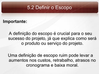5.2 Definir o Escopo Importante: A definição do escopo é crucial para o seu sucesso do projeto, já que explica como será o produto ou serviço do projeto. Uma definição de escopo ruim pode levar a aumentos nos custos, retrabalho, atrasos no cronograma e baixa moral. 