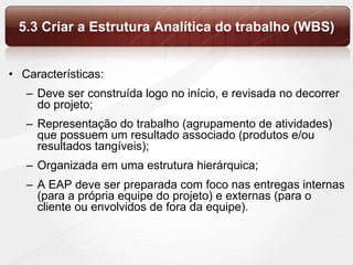 5.3 Criar a Estrutura Analítica do trabalho (WBS) Características: Deve ser construída logo no início, e revisada no decorrer do projeto; Representação do trabalho (agrupamento de atividades) que possuem um resultado associado (produtos e/ou resultados tangíveis); Organizada em uma estrutura hierárquica; A EAP deve ser preparada com foco nas entregas internas (para a própria equipe do projeto) e externas (para o cliente ou envolvidos de fora da equipe). 