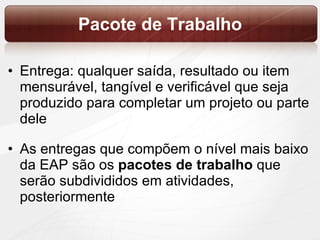 Pacote de Trabalho Entrega: qualquer saída, resultado ou item mensurável, tangível e verificável que seja produzido para completar um projeto ou parte dele As entregas que compõem o nível mais baixo da EAP são os  pacotes de trabalho  que serão subdivididos em atividades, posteriormente 