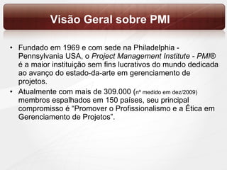 Visão Geral sobre PMI Fundado em 1969 e com sede na Philadelphia - Pennsylvania USA, o  Project Management Institute - PMI ® é a maior instituição sem fins lucrativos do mundo dedicada ao avanço do estado-da-arte em gerenciamento de projetos.  Atualmente com mais de 309.000 ( nº medido em dez/2009)  membros espalhados em 150 países, seu principal compromisso é “Promover o Profissionalismo e a Ética em Gerenciamento de Projetos”. 