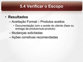 5.4 Verificar o Escopo Resultados Aceitação Formal – Produtos aceitos Documentação com o aceite do cliente (fase ou entrega de produto/sub-produto) Mudanças solicitadas Ações corretivas recomendadas 