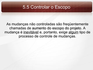 5.5 Controlar o Escopo As mudanças não controladas são freqüentemente chamadas de  aumento do escopo do projeto . A mudança é  inevitável  e, portanto, exige  algum  tipo de processo de controle de mudanças. 