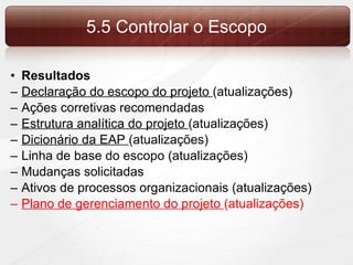 Resultados Declaração do escopo do projeto  (atualizações) Ações corretivas recomendadas Estrutura analítica do projeto  (atualizações) Dicionário da EAP  (atualizações) Linha de base do escopo (atualizações) Mudanças solicitadas Ativos de processos organizacionais (atualizações) Plano de gerenciamento do projeto  (atualizações) 5.5 Controlar o Escopo 