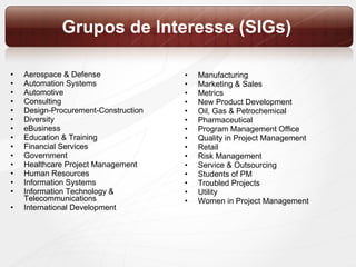 Grupos de Interesse (SIGs) Aerospace & Defense  Automation Systems  Automotive  Consulting  Design-Procurement-Construction  Diversity  eBusiness  Education & Training  Financial Services  Government  Healthcare Project Management  Human Resources  Information Systems  Information Technology & Telecommunications International Development Manufacturing  Marketing & Sales  Metrics  New Product Development  Oil, Gas & Petrochemical  Pharmaceutical  Program Management Office  Quality in Project Management  Retail  Risk Management  Service & Outsourcing  Students of PM  Troubled Projects  Utility  Women in Project Management 