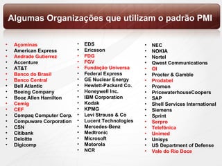 Algumas Organizações que utilizam o padrão PMI Açominas American Express Andrade Gutierrez Accenture AT&T Banco do Brasil Banco Central Bell Atlantic Boeing Company Booz Allen Hamilton Cemig CEF Compaq Computer Corp. Compuware Corporation CSN Citibank Deloitte Digicomp EDS Ericsson FDG FGV Fundação Universa Federal Express GE Nuclear Energy Hewlett-Packard Co. Honeywell Inc. IBM Corporation Kodak KPMG Levi Strauss & Co Lucent Technologies Mercedes-Benz Medtronic Microsoft Motorola NCR NEC NOKIA Nortel Qwest Communications OI Procter & Gamble Prodabel Promon PricewaterhouseCoopers SAP Shell Services International Siemens Sprint Serpro Telefônica Unimed Unisys US Department of Defense Vale do Rio Doce 