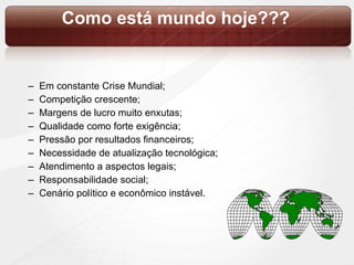 Como está mundo hoje??? Em constante Crise Mundial; Competição crescente; Margens de lucro muito enxutas; Qualidade como forte exigência; Pressão por resultados financeiros; Necessidade de atualização tecnológica; Atendimento a aspectos legais; Responsabilidade social; Cenário político e econômico instável.  