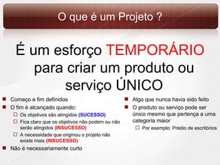 O que é um Projeto ? É um esforço  TEMPORÁRIO  para criar um produto ou serviço ÚNICO Começo e fim definidos O fim é alcançado quando:  Os objetivos são atingidos  (SUCESSO) Fica claro que os objetivos não podem ou não serão atingidos  (INSUCESSO) A necessidade que originou o projeto não existe mais  (INSUCESSO) Não é necessariamente curto Algo que nunca havia sido feito O produto ou serviço pode ser único mesmo que pertença a uma categoria maior Por exemplo: Prédio de escritórios 