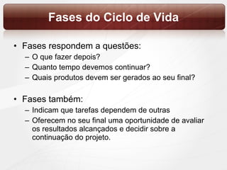Fases do Ciclo de Vida Fases respondem a questões:  O que fazer depois?  Quanto tempo devemos continuar?  Quais produtos devem ser gerados ao seu final?  Fases também:  Indicam que tarefas dependem de outras  Oferecem no seu final uma oportunidade de avaliar os resultados alcançados e decidir sobre a continuação do projeto.  