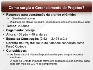 Como surgiu o Gerenciamento de Projetos? Recursos   para construção da grande pirâmide:  100 mil trabalhadores 2 milhões de blocos de pedra, pesando em média 2 toneladas e meia Tempo : 20 anos Pagamento : cerveja Altura : 450 pés = 49 andares Época da Construção : (2.631 - 2.494 a.C.) Gerente do Projeto : Rei Kufu, também conhecido como Faraó Quéops Curiosidades :  As fases da pirâmide estão posicionadas para os quatro pontos cardinais A base da Grande Pirâmide forma um quadrado quase perfeito: cada lado tem mais de 230 m de comprimento 