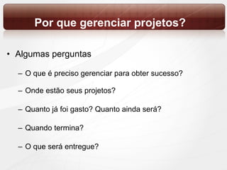 Por que gerenciar projetos? Algumas perguntas O que é preciso gerenciar para obter sucesso? Onde estão seus projetos? Quanto já foi gasto? Quanto ainda será? Quando termina? O que será entregue? 