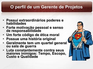 O perfil de um Gerente de Projetos Possui extraordinários poderes e habilidades Forte motivação pessoal e senso de responsabilidade Um forte código de ética moral Possue uma história original Geralmente tem um quartel general ou sala de guerra Luta constantemente contra seus maiores inimigos: Tempo, Escopo, Custo e Qualidade 