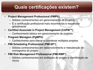 Quais certificações existem? Project Management Professional (PMP®) Sólidos conhecimentos em gerenciamento de projetos É a certificação profissional mais reconhecida e respeitada globalmente Certified Associate in Project Management (CAPM™) Conhecimento básico em gerenciamento de projetos Program Managers (PgMP ® ) Conhecimento para liderar e coordenar múltiplos projetos PMI Scheduling Professional (PMI-SP ® ) Sólidos conhecimentos em desenvolvimento e manutenção do cronograma do projeto PMI Risk Management Professional (PMI-RMP ® ) Sólidos conhecimentos em  avaliação de projeto e identificação de riscos 