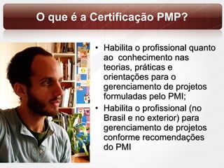 O que é a Certificação PMP? Habilita o profissional quanto ao  conhecimento nas teorias, práticas e orientações para o gerenciamento de projetos formuladas pelo PMI; Habilita o profissional (no Brasil e no exterior) para gerenciamento de projetos conforme recomendações do PMI 