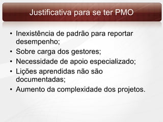 Justificativa para se ter PMO Inexistência de padrão para reportar desempenho; Sobre carga dos gestores; Necessidade de apoio especializado; Lições aprendidas não são documentadas; Aumento da complexidade dos projetos.  