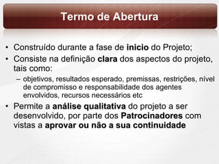 Termo de Abertura Construído durante a fase de  inicio  do Projeto; Consiste na definição  clara   dos aspectos do projeto, tais como:  objetivos, resultados esperado, premissas, restrições, nível de compromisso e responsabilidade dos agentes envolvidos, recursos necessários etc Permite a  análise qualitativa  do projeto a ser desenvolvido, por parte dos  Patrocinadores  com vistas a  aprovar ou não a sua continuidade 