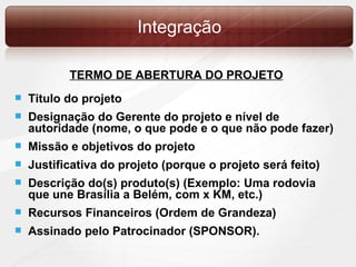 Integração TERMO DE ABERTURA DO PROJETO Titulo do projeto Designação do Gerente do projeto e nível de autoridade (nome, o que pode e o que não pode fazer) Missão e objetivos do projeto Justificativa do projeto (porque o projeto será feito) Descrição do(s) produto(s) (Exemplo: Uma rodovia que une Brasília a Belém, com x KM, etc.) Recursos Financeiros (Ordem de Grandeza) Assinado pelo Patrocinador (SPONSOR). 