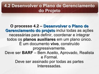 4.2 Desenvolver o Plano de Gerenciamento do Projeto O processo 4.2 –  Desenvolver o Plano de Gerenciamento do projeto  inclui todas as ações necessárias para definir, coordenar e integrar todos os  planos auxiliares  em um plano único. É um documento  vivo , construído progressivamente. Deve  ser  BARF  –  Bem Aceito, Aprovado, Realista  e Formal. Deve ser assinado por todas as partes Interessadas. 