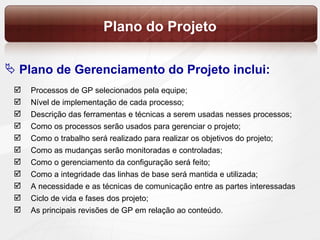 Plano do Projeto Processos de GP selecionados pela equipe; Nível de implementação de cada processo; Descrição das ferramentas e técnicas a serem usadas nesses processos; Como os processos serão usados para gerenciar o projeto; Como o trabalho será realizado para realizar os objetivos do projeto; Como as mudanças serão monitoradas e controladas; Como o gerenciamento da configuração será feito; Como a integridade das linhas de base será mantida e utilizada; A necessidade e as técnicas de comunicação entre as partes interessadas Ciclo de vida e fases dos projeto; As principais revisões de GP em relação ao conteúdo. Plano de Gerenciamento do Projeto inclui: 