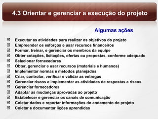 4.3 Orientar e gerenciar a execução do projeto Executar as atividades para realizar os objetivos do projeto Empreender os esforços e usar recursos financeiros Formar, treinar, e gerenciar os membros da equipe Obter cotações, licitações, ofertas ou propostas, conforme adequado Selecionar fornecedores Obter, gerenciar e usar recursos (materiais e humanos) Implementar normas e métodos planejados Criar, controlar, verificar e validar as entregas Gerenciar riscos e implementar as atividades de respostas a riscos Gerenciar fornecedores Adaptar as mudanças aprovadas ao projeto Estabelecer e gerenciar os canais de comunicação Coletar dados e reportar informações do andamento do projeto Coletar e documentar lições aprendidas  Algumas ações 