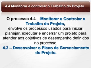 O processo 4.4 –  Monitorar e Controlar o Trabalho do Projeto,  envolve os processos usados para iniciar, planejar, executar e encerrar um projeto para atender aos objetivos de desempenho definidos no processo  4.2 – Desenvolver o Plano de Gerenciamento do Projeto. 4.4 Monitorar e controlar o Trabalho do Projeto 