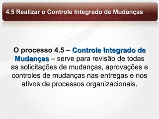 O processo 4.5 –  Controle Integrado de Mudanças  – serve para revisão de todas as solicitações de mudanças, aprovações e controles de mudanças nas entregas e nos ativos de processos organizacionais. 4.5 Realizar o Controle Integrado de Mudanças 