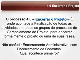O processo 4.6 –  Encerrar o Projeto  – É onde acontece a  Finalização de todas as atividades em todos os grupos de processos de Gerenciamento do Projeto, para encerrar formalmente o projeto ou uma de suas fases. Não confudir Encerramento Administrativo, com Encerramento de Contratos. Qual acontece primeiro? 4.6 Encerrar o Projeto 