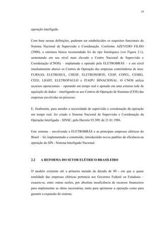 10




operação interligada.


Com base nessas definições, puderam ser estabelecidos os requisitos funcionais do
Sistema Nacional de Supervisão e Coordenação. Conforme AZEVEDO FILHO
(2000), a estrutura básica recomendada foi do tipo hierárquico (ver Figura 2.1),
sustentando em seu nível mais elevado o Centro Nacional de Supervisão e
Coordenação (CNOS) – implantado e operado pela ELETROBRÁS – e em nível
imediatamente abaixo os Centros de Operação das empresas controladoras de área:
FURNAS, ELETROSUL, CHESF, ELETRONORTE, CESP, COPEL, CEMIG,
CEEE, LIGHT, ELETROPAULO e ITAIPU BINACIONAL. O CNOS utiliza
recursos operacionais – operando em tempo real e apoiado em uma extensa rede de
aquisição de dados – interligando-se aos Centros de Operação de Sistemas (COS) das
empresas envolvidas no processo.


E, finalmente, para atender a necessidade de supervisão e coordenação da operação
em tempo real, foi criado o Sistema Nacional de Supervisão e Coordenação da
Operação Interligada – SINSC, pelo Decreto 93.309, de 21.01.1986.


Este sistema – envolvendo a ELETROBRÁS e as principais empresas elétricas do
Brasil – foi implementado e construído, introduzindo novos padrões de eficiência na
operação do SIN - Sistema Interligado Nacional.




2.2    A REFORMA DO SETOR ELÉTRICO BRASILEIRO


O modelo existente até a primeira metade da década de 90 - em que a quase
totalidade das empresas elétricas pertencia aos Governos Federal ou Estaduais –
exauriu-se, entre outras razões, por absoluta insuficiência de recursos financeiros
para implementar as obras necessárias, tanto para aprimorar a operação como para
garantir a expansão do sistema.
 