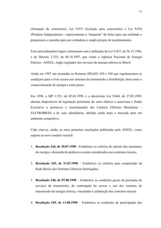13




(formação de consórcios), Lei 8.975 (licitação para concessões) e Lei 9.074
(Produtor Independente) - representaram o “despertar” do Setor para sua realidade e
prepararam o caminho para um verdadeiro e amplo projeto de reordenamento.


Estes procedimentos legais culminaram com a definição da Lei 9.427, de 26.12.1996,
e do Decreto 2.335, de 06.10.1997, que criam a Agência Nacional de Energia
Elétrica - ANEEL, órgão regulador dos serviços de energia elétrica no Brasil.


Ainda em 1997 são assinadas as Portarias DNAEE 459 e 540 que regulamentam as
condições para o livre acesso aos sistemas de transmissão e distribuição, bem como a
comercialização de energia a curto prazo.


Em 1998, a MP 1.531, de 05.03.1998, e a decorrente Lei 9.648, de 27.05.1999,
alteram dispositivos da legislação pertinente do setor elétrico e autorizam o Poder
Executivo a promover a reestruturação das Centrais Elétricas Brasileiras –
ELETROBRÁS e de suas subsidiárias, abrindo ainda mais o mercado para um
ambiente competitivo.


Cabe citar-se, ainda, as oitos primeiras resoluções publicadas pela ANEEL, como
suporte ao novo modelo setorial:


1. Resolução 244, de 30.07.1998 - Estabelece os critérios de cálculo dos montantes
   de energia e demanda de potência a serem considerados nos contratos iniciais.


2. Resolução 245, de 31.07.1998 – Estabelece os critérios para composição da
   Rede Básica dos Sistemas Elétricos Interligados.


3. Resolução 248, de 07.08.1998 – Estabelece as condições gerais da prestação de
   serviços de transmissão, de contratação do acesso e uso dos sistemas de
   transmissão de energia elétrica, vinculadas à celebração dos contratos iniciais.


4. Resolução 249, de 11.08.1998 – Estabelece as condições de participação dos
 