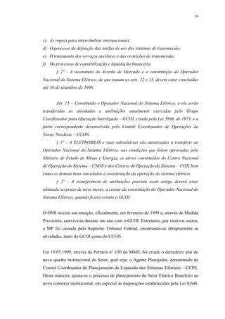 16




c) As regras para intercâmbios internacionais;
d) O processo de definição das tarifas de uso dos sistemas de transmissão;
e) O tratamento dos serviços ancilares e das restrições de transmissão;
f) Os processos de contabilização e liquidação financeira.
       § 2° - A assinatura do Acordo de Mercado e a constituição do Operador
Nacional do Sistema Elétrico, de que tratam os arts. 12 e 13, devem estar concluídas
até 30 de setembro de 1998.


       Art. 15 – Constituído o Operador Nacional do Sistema Elétrico, a ele serão
transferidas as atividades e atribuições atualmente exercidas pelo Grupo
Coordenador para Operação Interligada – GCOI, criada pela Lei 5899, de 1973, e a
parte correspondente desenvolvida pelo Comitê Coordenador de Operações do
Norte/ Nordeste – CCON.
       § 1° - A ELETROBRÁS e suas subsidiárias são autorizadas a transferir ao
Operador Nacional do Sistema Elétrico, nas condições que forem aprovadas pelo
Ministro de Estado de Minas e Energia, os ativos constituídos do Centro Nacional
de Operação do Sistema – CNOS e dos Centros de Operação do Sistema – COS, bem
como os demais bens vinculados á coordenação da operação do sistema elétrico.
       § 2° - A transferência de atribuições prevista neste artigo deverá estar
ultimada no prazo de nove meses, a contar da constituição do Operador Nacional do
Sistema Elétrico, quando ficará extinto o GCOI.


O ONS iniciou sua atuação, oficialmente, em fevereiro de 1999 e, através de Medida
Provisória, conviveria durante um ano com o GCOI. Entretanto, por motivos outros,
a MP foi cassada pelo Supremo Tribunal Federal, encerrando-se abruptamente as
atividades, tanto do GCOI como do CCON.


Em 10.05.1999, através da Portaria n° 150 do MME, foi criado o derradeiro ator do
novo quadro institucional do Setor, qual seja: o Agente Planejador, denominado de
Comitê Coordenador do Planejamento da Expansão dos Sistemas Elétricos – CCPE.
Desta maneira, ajusta-se o processo de planejamento do Setor Elétrico Brasileiro ao
novo contexto institucional, em especial às disposições estabelecidas pela Lei 9.648,
 