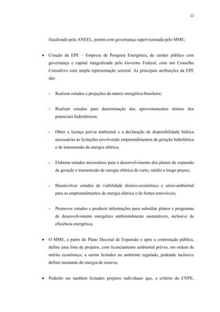 22




    fiscalizado pela ANEEL, porém com governança supervisionada pelo MME;


•   Criação da EPE – Empresa de Pesquisa Energética, de caráter público com
    governança e capital integralizada pelo Governo Federal, com um Conselho
    Consultivo com ampla representação setorial. As principais atribuições da EPE
    são:


    -   Realizar estudos e projeções da matriz energética brasileira;


    -   Realizar estudos para determinação dos aproveitamentos ótimos dos
        potenciais hidrelétricos;


    -   Obter a licença prévia ambiental e a declaração de disponibilidade hídrica
        necessárias às licitações envolvendo empreendimentos de geração hidrelétrica
        e de transmissão de energia elétrica;


    -   Elaborar estudos necessários para o desenvolvimento dos planos de expansão
        de geração e transmissão de energia elétrica de curto, médio e longo prazos;


    -   Desenvolver estudos de viabilidade técnico-econômica e sócio-ambiental
        para os empreendimentos de energia elétrica e de fontes renováveis;


    -   Promover estudos e produzir informações para subsidiar planos e programas
        de desenvolvimento energético ambientalmente sustentáveis, inclusive de
        eficiência energética;


•   O MME, a partir do Plano Decenal de Expansão e após a contestação pública,
    define uma lista de projetos, com licenciamento ambiental prévio, em ordem de
    mérito econômico, a serem licitados no ambiente regulado, podendo inclusive
    definir montante de energia de reserva;


•   Poderão ser também licitados projetos individuais que, a critério do CNPE,
 
