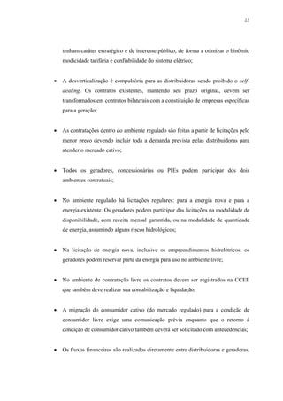 23




    tenham caráter estratégico e de interesse público, de forma a otimizar o binômio
    modicidade tarifária e confiabilidade do sistema elétrico;


•   A desverticalização é compulsória para as distribuidoras sendo proibido o self-
    dealing. Os contratos existentes, mantendo seu prazo original, devem ser
    transformados em contratos bilaterais com a constituição de empresas específicas
    para a geração;


•   As contratações dentro do ambiente regulado são feitas a partir de licitações pelo
    menor preço devendo incluir toda a demanda prevista pelas distribuidoras para
    atender o mercado cativo;


•   Todos os geradores, concessionárias ou PIEs podem participar dos dois
    ambientes contratuais;


•   No ambiente regulado há licitações regulares: para a energia nova e para a
    energia existente. Os geradores podem participar das licitações na modalidade de
    disponibilidade, com receita mensal garantida, ou na modalidade de quantidade
    de energia, assumindo alguns riscos hidrológicos;


•   Na licitação de energia nova, inclusive os empreendimentos hidrelétricos, os
    geradores podem reservar parte da energia para uso no ambiente livre;


•   No ambiente de contratação livre os contratos devem ser registrados na CCEE
    que também deve realizar sua contabilização e liquidação;


•   A migração do consumidor cativo (do mercado regulado) para a condição de
    consumidor livre exige uma comunicação prévia enquanto que o retorno à
    condição de consumidor cativo também deverá ser solicitado com antecedências;


•   Os fluxos financeiros são realizados diretamente entre distribuidoras e geradoras,
 