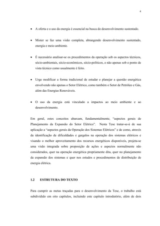 4




•     A oferta e o uso da energia é essencial na busca do desenvolvimento sustentado.


•     Mister se faz uma visão completa, abrangendo desenvolvimento sustentado,
      energia e meio ambiente.


•     É necessário analisar-se os procedimentos da operação sob os aspectos técnicos,
      sócio-ambientais, sócio-econômicos, sócio-políticos, e não apenas sob o ponto de
      vista técnico como usualmente é feito.


•     Urge modificar a forma tradicional de estudar e planejar a questão energética
      envolvendo não apenas o Setor Elétrico, como também o Setor de Petróleo e Gás,
      além das Energias Renováveis.


•     O uso da energia está vinculado a impactos ao meio ambiente e ao
      desenvolvimento.


Em geral, estes conceitos abarcam, fundamentalmente, “aspectos gerais de
Planejamento da Expansão do Setor Elétrico”.          Nesta Tese tratar-se-á de sua
aplicação a “aspectos gerais da Operação dos Sistemas Elétricos” e de como, através
da identificação de dificuldades e gargalos na operação dos sistemas elétricos e
visando o melhor aproveitamento dos recursos energéticos disponíveis, projeta-se
uma visão integrada sobre proposição de ações e aspectos normalmente não
considerados, quer na operação energética propriamente dita, quer no planejamento
da expansão dos sistemas e quer nos estudos e procedimentos de distribuição de
energia elétrica.




1.2      ESTRUTURA DO TEXTO


Para cumprir as metas traçadas para o desenvolvimento da Tese, o trabalho está
subdividido em oito capítulos, incluindo este capítulo introdutório, além de dois
 