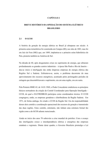 7




                                  CAPÍTULO 2


      BREVE HISTÓRICO DA OPERAÇÃO DO SISTEMA ELÉTRICO
                                  BRASILEIRO




2.1    O GCOI


A história da geração de energia elétrica no Brasil já ultrapassa um século. A
primeira usina termelétrica foi construída em Campos (RJ), nos idos de 1883, mas foi
em Juiz de Fora (MG) que, em 1889, implantou-se a primeira usina hidrelétrica do
País, pioneira também na América do Sul.


Na década de 60, após desgastantes crises no suprimento de energia, que afetaram
profundamente os grandes centros industriais – à época São Paulo e Rio de Janeiro –
deu-se início á interligação das então dispersas empresas de energia elétrica das
Regiões Sul e Sudeste. Enfrentava-se, assim, o problema decorrente do mau
aproveitamento dos recursos energéticos, acentuado pelos prolongados períodos de
estiagem que desestabilizavam o suprimento, ora em uma região, ora em outra.


Pela Portaria MME 65, de 16.01.1969, o Poder Concedente estabeleceu os princípios
básicos norteadores da criação do Comitê Coordenador para Operação Interligada –
CCOI, do qual a ELETROBRÁS participou como coordenadora técnica. O CCOI
congregava, então, as empresas geradoras e distribuidoras da Região Sudeste. Em
1971, de forma análoga, foi criado o CCOI da Região Sul. Era da responsabilidade
desses dois comitês a coordenação operacional dos recursos de geração e transmissão
das duas regiões. Estes comitês, entretanto, não tinham uma estrutura formal tão
rígida como a do GCOI adiante mencionado.


Ainda no início dos anos 70 sobrevém a crise mundial do petróleo. Com o avanço
das interligações cresce a interdependência elétrica e energética das empresas
estaduais e regionais. Diante deste quadro, o Governo Brasileiro promulga a Lei
 