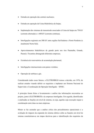 9




•   Entrada em operação das centrais nucleares;


•   Entrada em operação da Usina Hidrelétrica de Itaipu;


•   Implantação dos sistemas de transmissão associados à Usina de Itaipu em 750 kV
    (corrente alternada) e ± 600 kV (corrente contínua);


•   Interligações regionais em 500 kV entre regiões Sul-Sudeste e Norte-Nordeste (e
    atualmente Norte-Sul);


•   Aproveitamentos hidrelétricos de grande porte nos rios Paranaíba, Grande,
    Paraná e Tocantins abrangendo diferentes empresas;


•   Existência de reservatórios de acumulação plurianual;


•   Interligações internacionais com países vizinhos;


•   Operação de turbinas a gás.


Considerando todos esses fatores, a ELETROBRÁS tomou a decisão, em 1976, de
realizar estudos visando definir os requisitos e implantar um Sistema Nacional de
Supervisão e Coordenação da Operação Interligada – SINSC.


A princípio foram feitos o levantamento e análise das informações necessárias ao
projeto, junto à ELETROBRÁS e às empresas interligadas. Em seguida, identificadas
e analisadas as funções em nível de sistema, ou seja, aquelas cuja execução requer a
coordenação entre duas ou mais empresas.


Mister se faz assinalar que a análise crítica dos procedimentos operacionais e a
avaliação do impacto da expansão do sistema elétrico sobre as funções em nível de
sistema constituíram-se em etapas decisivas para a identificação dos requisitos da
 