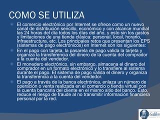 COMO SE UTILIZA El comercio electrónico por Internet se ofrece como un nuevo canal de distribución sencillo, económico y con alcance mundial las 24 horas del día todos los días del año, y esto sin los gastos y limitaciones de una tienda clásica: personal, local, horario, infraestructura, etc. Los principales retos que presentan los EPS (sistemas de pago electrónicos) en Internet son los siguientes: En el pago con tarjeta, la pasarela de pago valida la tarjeta y organiza la transferencia del dinero de la cuenta del comprador a la cuenta del vendedor. El monedero electrónico, sin embargo, almacena el dinero del comprador en un formato electrónico y lo transfiere al sistema durante el pago. El sistema de pago valida el dinero y organiza la transferencia a la cuenta del vendedor.  El pago a través de la banca electrónica, enlaza un número de operación o venta realizada en el comercio o tienda virtual con la cuenta bancaria del cliente en el mismo sitio del banco. Esto, reduce el riesgo de fraude al no transmitir información financiera personal por la red. 
